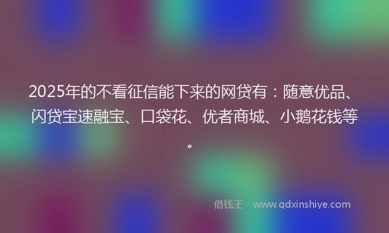 2025年的不看征信能下来的网贷有：随意优品、闪贷宝速融宝、口袋花、优者商城、小鹅花钱等。