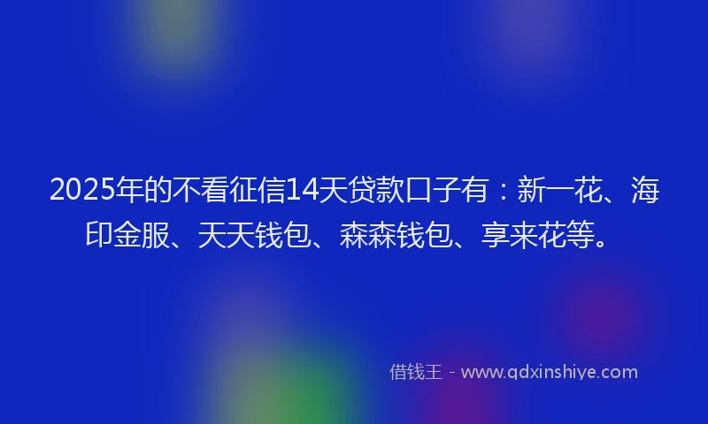 2025年的不看征信14天贷款口子有：新一花、海印金服、天天钱包、森森钱包、享来花等。