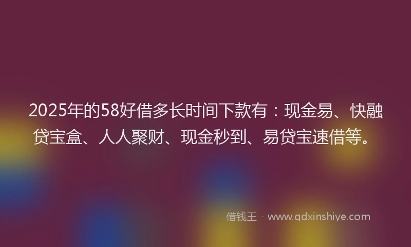 2025年的58好借多长时间下款有：现金易、快融贷宝盒、人人聚财、现金秒到、易贷宝速借等。