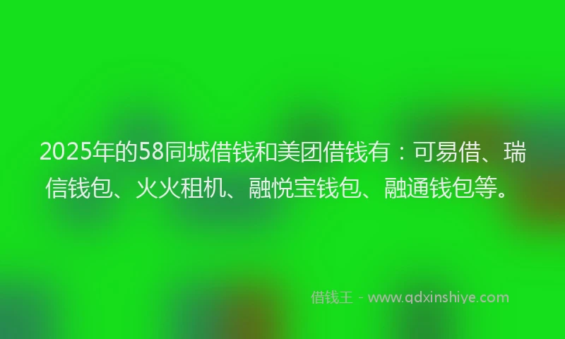 2025年的58同城借钱和美团借钱有：可易借、瑞信钱包、火火租机、融悦宝钱包、融通钱包等。