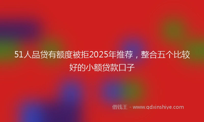 51人品贷有额度被拒2025年推荐，整合五个比较好的小额贷款口子