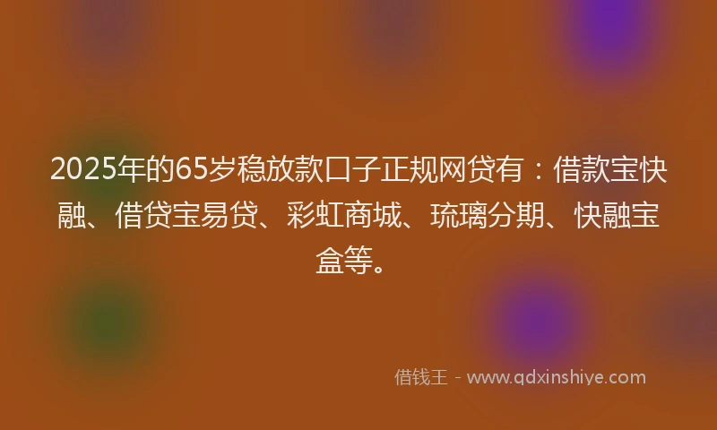 2025年的65岁稳放款口子正规网贷有：借款宝快融、借贷宝易贷、彩虹商城、琉璃分期、快融宝盒等。