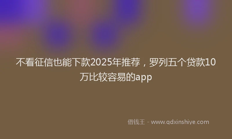 不看征信也能下款2025年推荐，罗列五个贷款10万比较容易的app