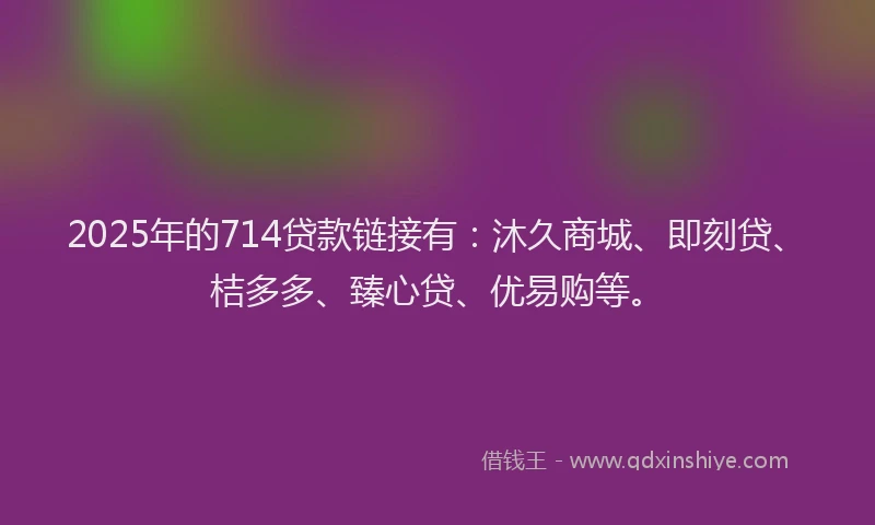 2025年的714贷款链接有：沐久商城、即刻贷、桔多多、臻心贷、优易购等。