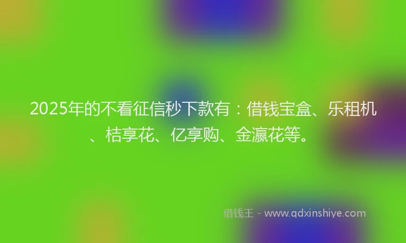 2025年的不看征信秒下款有：借钱宝盒、乐租机、桔享花、亿享购、金瀛花等。