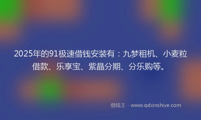 2025年的91极速借钱安装有：九梦租机、小麦粒借款、乐享宝、紫晶分期、分乐购等。