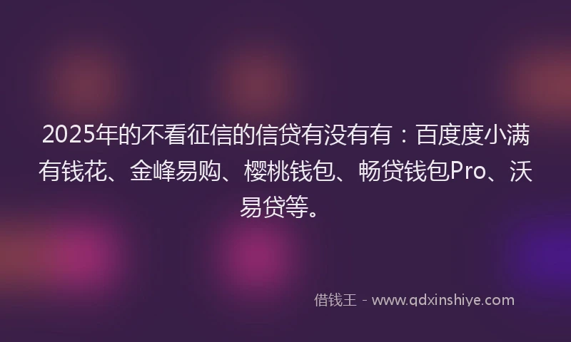 2025年的不看征信的信贷有没有有：百度度小满有钱花、金峰易购、樱桃钱包、畅贷钱包Pro、沃易贷等。