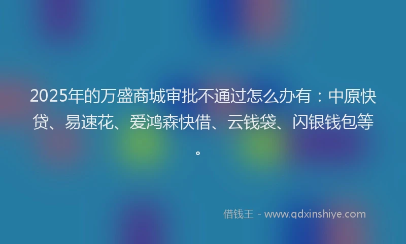 2025年的万盛商城审批不通过怎么办有：中原快贷、易速花、爱鸿森快借、云钱袋、闪银钱包等。