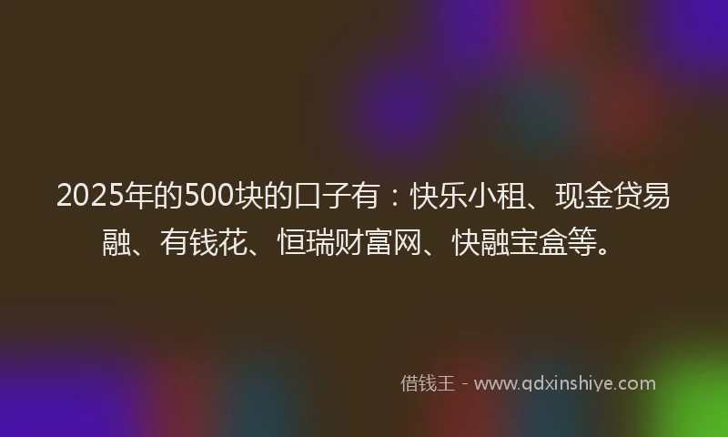 2025年的500块的口子有：快乐小租、现金贷易融、有钱花、恒瑞财富网、快融宝盒等。