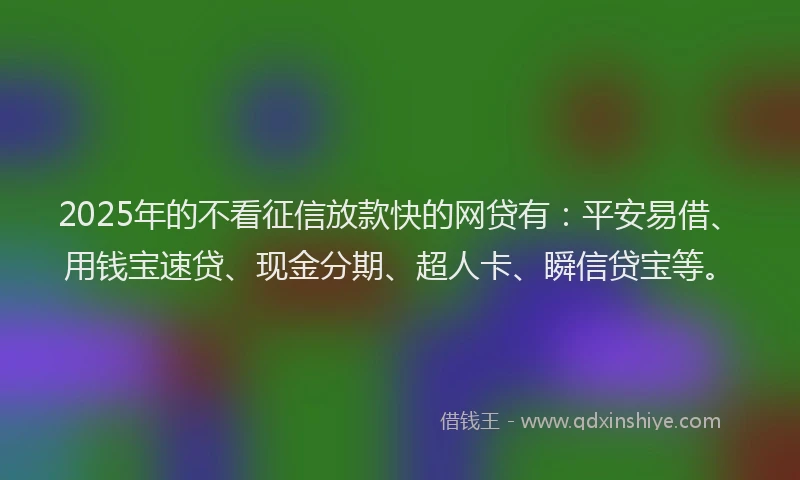 2025年的不看征信放款快的网贷有：平安易借、用钱宝速贷、现金分期、超人卡、瞬信贷宝等。