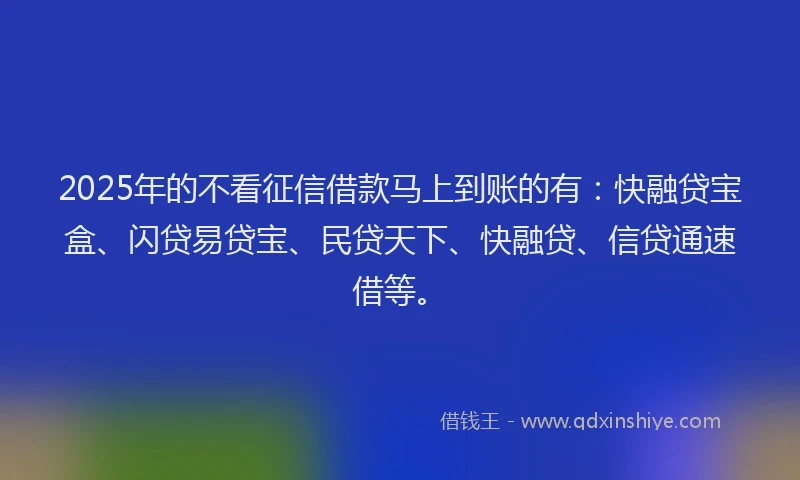 2025年的不看征信借款马上到账的有：快融贷宝盒、闪贷易贷宝、民贷天下、快融贷、信贷通速借等。