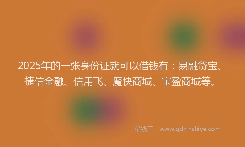 2025年的一张身份证就可以借钱有：易融贷宝、捷信金融、信用飞、魔快商城、宝盈商城等。