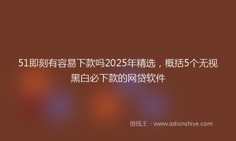 51即刻有容易下款吗2025年精选，概括5个无视黑白必下款的网贷软件