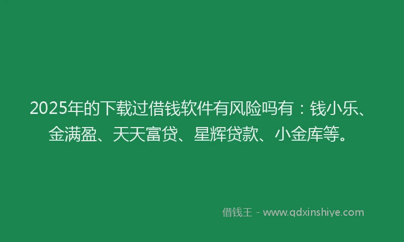 2025年的下载过借钱软件有风险吗有：钱小乐、金满盈、天天富贷、星辉贷款、小金库等。