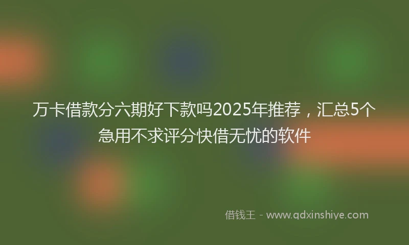 万卡借款分六期好下款吗2025年推荐，汇总5个急用不求评分快借无忧的软件