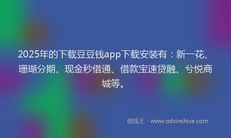 2025年的下载豆豆钱app下载安装有：新一花、珊瑚分期、现金秒借通、借款宝速贷融、兮悦商城等。