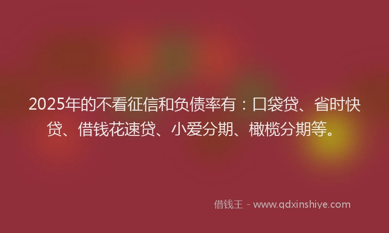 2025年的不看征信和负债率有：口袋贷、省时快贷、借钱花速贷、小爱分期、橄榄分期等。
