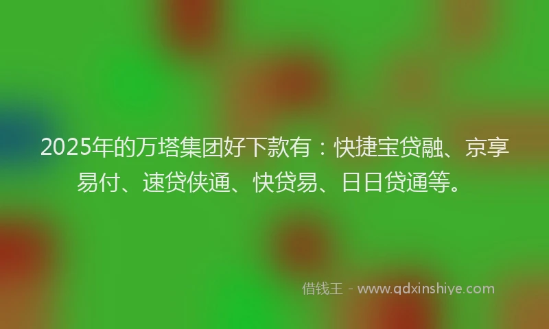 2025年的万塔集团好下款有：快捷宝贷融、京享易付、速贷侠通、快贷易、日日贷通等。