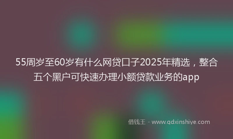 55周岁至60岁有什么网贷口子2025年精选，整合五个黑户可快速办理小额贷款业务的app