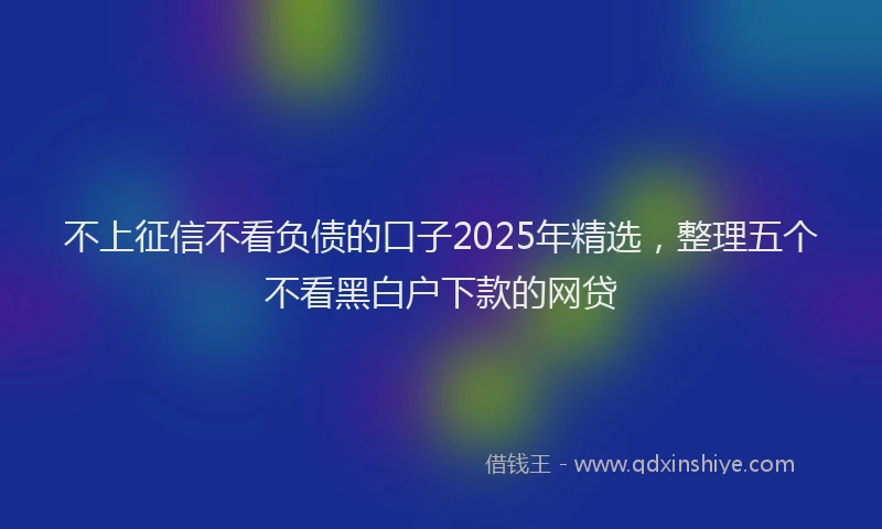 不上征信不看负债的口子2025年精选，整理五个不看黑白户下款的网贷