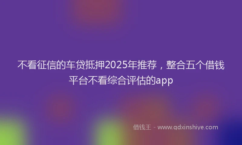 不看征信的车贷抵押2025年推荐，整合五个借钱平台不看综合评估的app