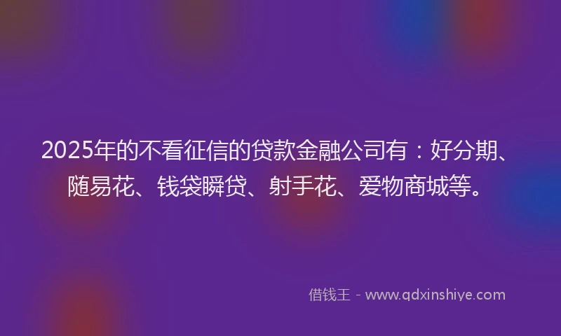 2025年的不看征信的贷款金融公司有：好分期、随易花、钱袋瞬贷、射手花、爱物商城等。