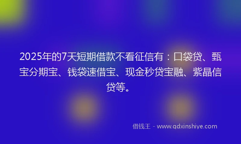 2025年的7天短期借款不看征信有：口袋贷、甄宝分期宝、钱袋速借宝、现金秒贷宝融、紫晶信贷等。