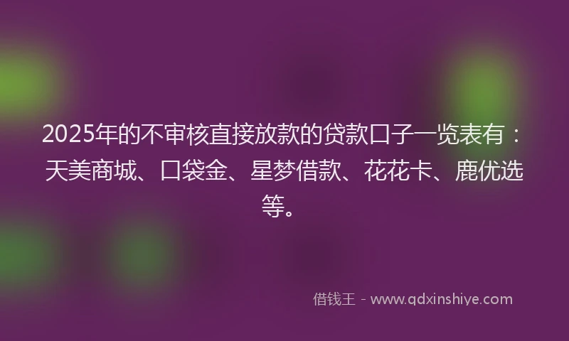 2025年的不审核直接放款的贷款口子一览表有：天美商城、口袋金、星梦借款、花花卡、鹿优选等。