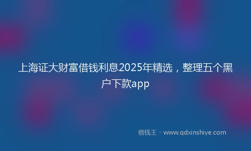 上海证大财富借钱利息2025年精选，整理五个黑户下款app