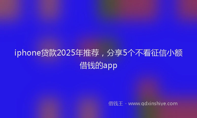 iphone贷款2025年推荐，分享5个不看征信小额借钱的app