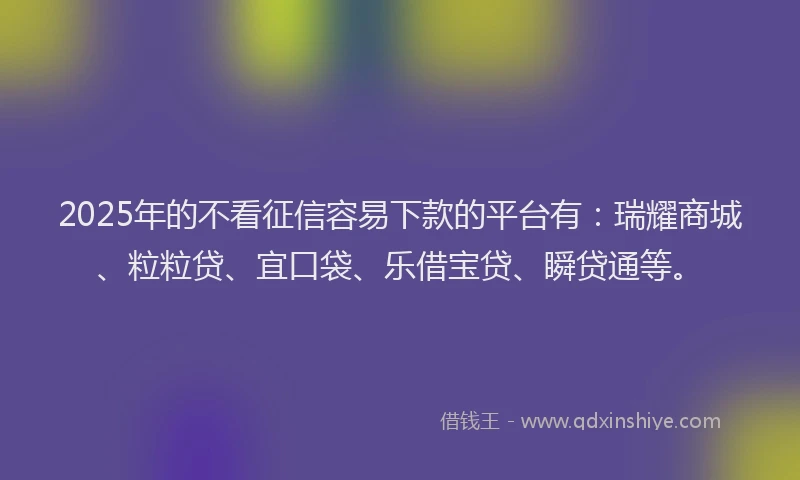 2025年的不看征信容易下款的平台有：瑞耀商城、粒粒贷、宜口袋、乐借宝贷、瞬贷通等。