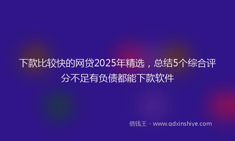 下款比较快的网贷2025年精选，总结5个综合评分不足有负债都能下款软件
