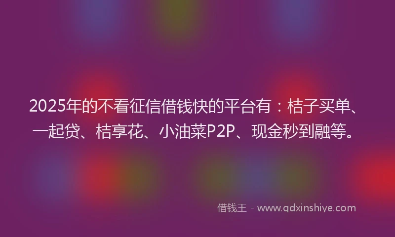 2025年的不看征信借钱快的平台有：桔子买单、一起贷、桔享花、小油菜P2P、现金秒到融等。
