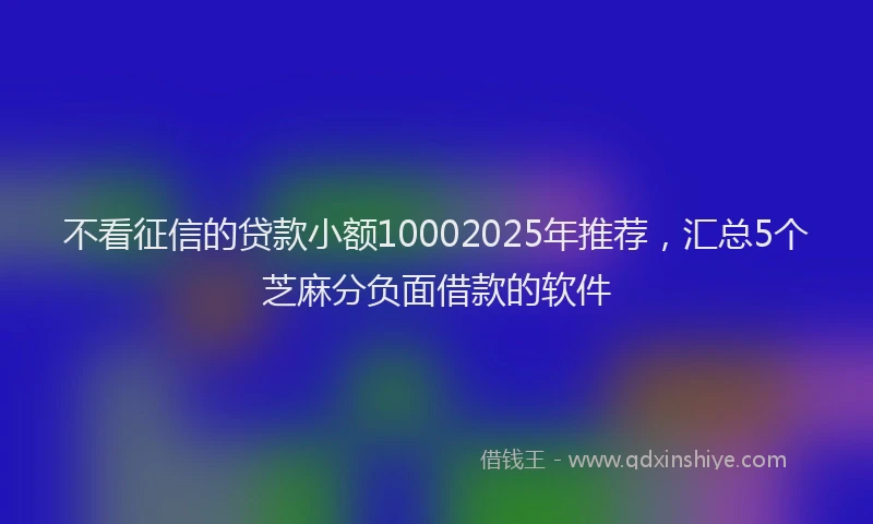 不看征信的贷款小额10002025年推荐，汇总5个芝麻分负面借款的软件