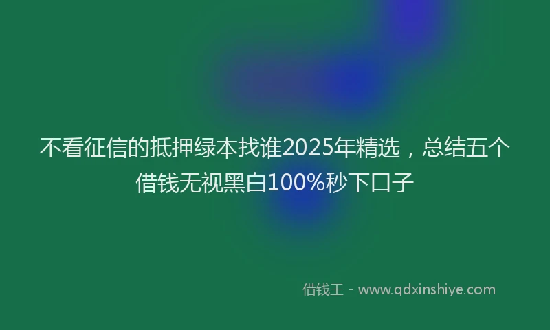 不看征信的抵押绿本找谁2025年精选，总结五个借钱无视黑白100%秒下口子