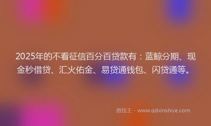 2025年的不看征信百分百贷款有：蓝鲸分期、现金秒借贷、汇火佑金、易贷通钱包、闪贷通等。