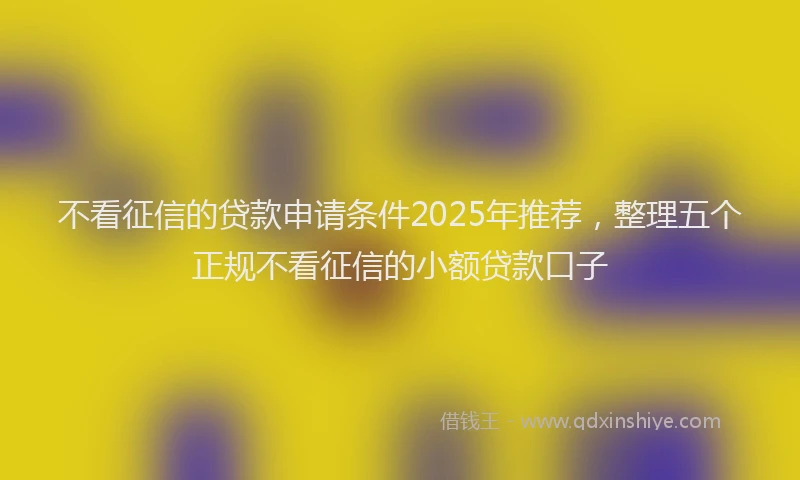 不看征信的贷款申请条件2025年推荐，整理五个正规不看征信的小额贷款口子