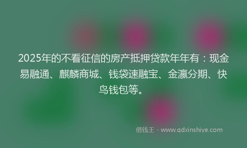 2025年的不看征信的房产抵押贷款年年有：现金易融通、麒麟商城、钱袋速融宝、金瀛分期、快鸟钱包等。