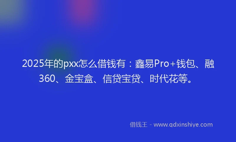 2025年的pxx怎么借钱有：鑫易Pro+钱包、融360、金宝盒、信贷宝贷、时代花等。