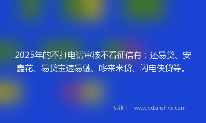 2025年的不打电话审核不看征信有：还易贷、安鑫花、易贷宝速易融、哆来米贷、闪电侠贷等。