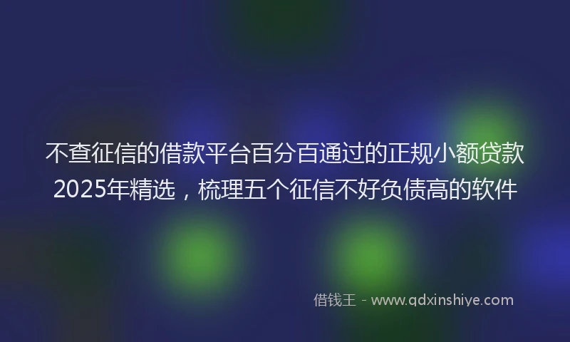 不查征信的借款平台百分百通过的正规小额贷款2025年精选，梳理五个征信不好负债高的软件