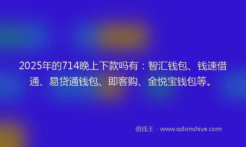 2025年的714晚上下款吗有：智汇钱包、钱速借通、易贷通钱包、即客购、金悦宝钱包等。