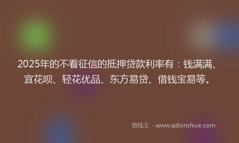 2025年的不看征信的抵押贷款利率有：钱满满、宜花呗、轻花优品、东方易贷、借钱宝易等。