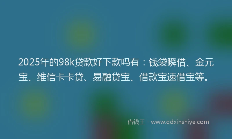 2025年的98k贷款好下款吗有：钱袋瞬借、金元宝、维信卡卡贷、易融贷宝、借款宝速借宝等。