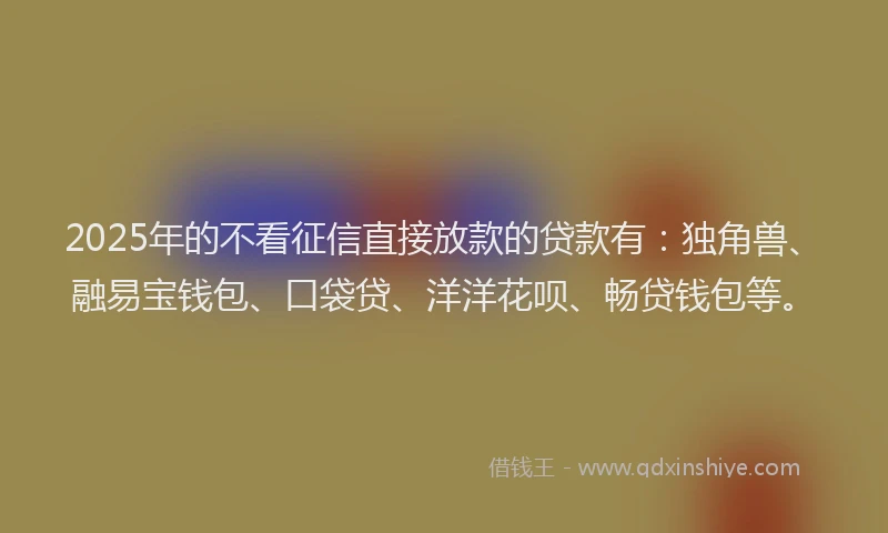 2025年的不看征信直接放款的贷款有：独角兽、融易宝钱包、口袋贷、洋洋花呗、畅贷钱包等。