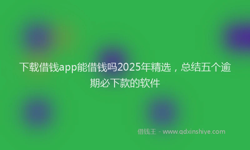 下载借钱app能借钱吗2025年精选，总结五个逾期必下款的软件