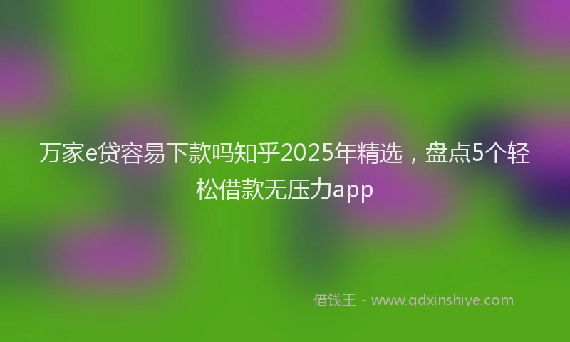 万家e贷容易下款吗知乎2025年精选，盘点5个轻松借款无压力app