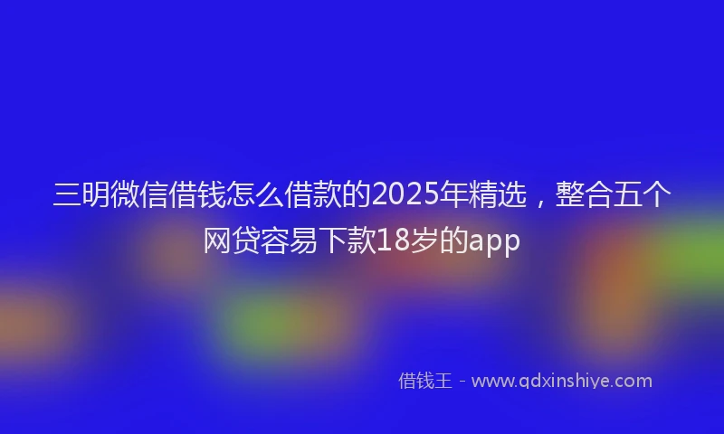 三明微信借钱怎么借款的2025年精选，整合五个网贷容易下款18岁的app