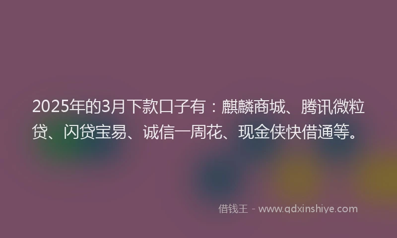 2025年的3月下款口子有：麒麟商城、腾讯微粒贷、闪贷宝易、诚信一周花、现金侠快借通等。