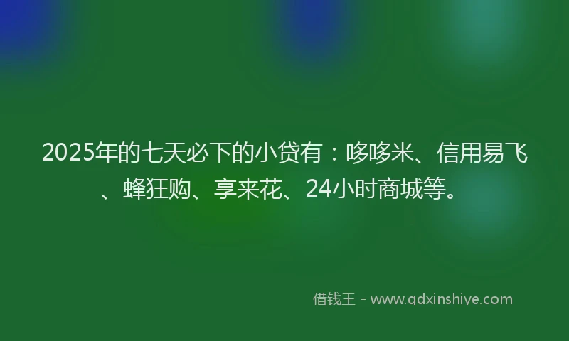 2025年的七天必下的小贷有：哆哆米、信用易飞、蜂狂购、享来花、24小时商城等。